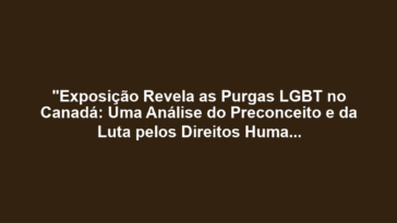 "Exposição Revela as Purgas LGBT no Canadá: Uma Análise do Preconceito e da Luta pelos Direitos Humanos"