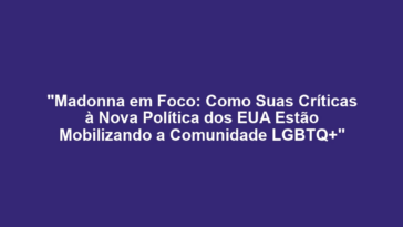 "Madonna em Foco: Como Suas Críticas à Nova Política dos EUA Estão Mobilizando a Comunidade LGBTQ+"