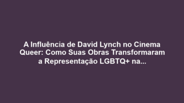 A Influência de David Lynch no Cinema Queer: Como Suas Obras Transformaram a Representação LGBTQ+ na Tela