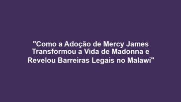 "Como a Adoção de Mercy James Transformou a Vida de Madonna e Revelou Barreiras Legais no Malawi"