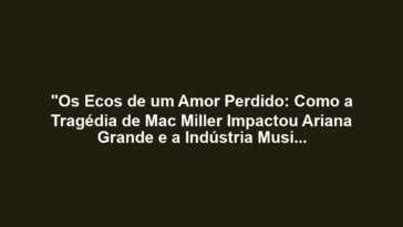 "Os Ecos de um Amor Perdido: Como a Tragédia de Mac Miller Impactou Ariana Grande e a Indústria Musical"