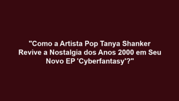 "Como a Artista Pop Tanya Shanker Revive a Nostalgia dos Anos 2000 em Seu Novo EP 'Cyberfantasy'?"