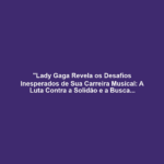 "Lady Gaga Revela os Desafios Inesperados de Sua Carreira Musical: A Luta Contra a Solidão e a Busca por Aceitação"