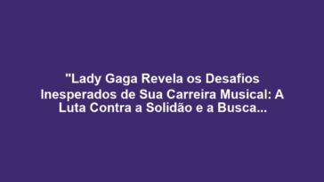 "Lady Gaga Revela os Desafios Inesperados de Sua Carreira Musical: A Luta Contra a Solidão e a Busca por Aceitação"