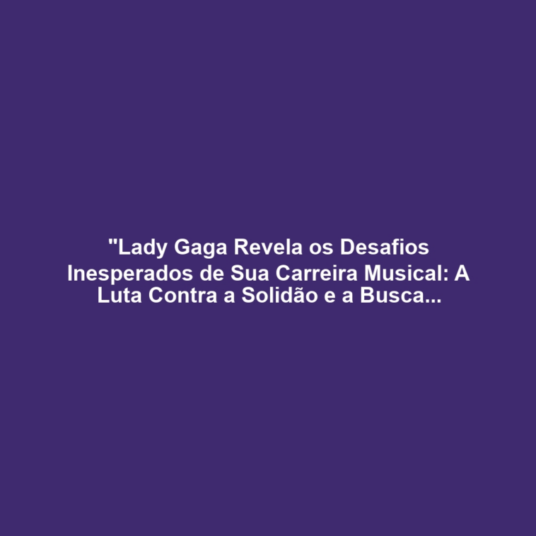 "Lady Gaga Revela os Desafios Inesperados de Sua Carreira Musical: A Luta Contra a Solidão e a Busca por Aceitação"