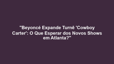 "Beyoncé Expande Turnê 'Cowboy Carter': O Que Esperar dos Novos Shows em Atlanta?"