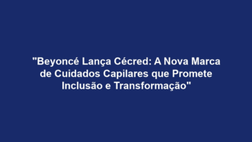 "Beyoncé Lança Cécred: A Nova Marca de Cuidados Capilares que Promete Inclusão e Transformação"