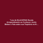 "Lisa do BLACKPINK Revela Arrependimento ao Conhecer Justin Bieber e Fala sobre sua Trajetória no K-pop"
