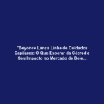 "Beyoncé Lança Linha de Cuidados Capilares: O Que Esperar da Cécred e Seu Impacto no Mercado de Beleza?"